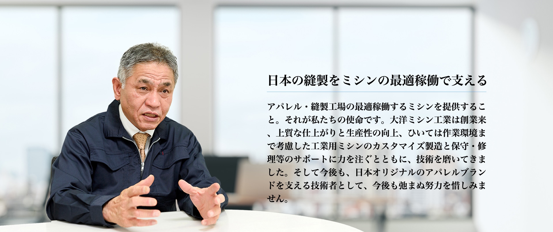 日本の縫製をミシンの最適稼働で支えるアパレル・縫製工場の最適稼働するミシンを提供すること。それが私たちの使命です。大洋ミシン工業は創業来、上質な仕上がりと生産性の向上、ひいては作業環境まで考慮した工業用ミシンのカスタマイズ製造と保守・修理等のサポートに力を注ぐとともに、技術を磨いてきました。そして今後も、日本オリジナルのアパレルブランドを支える技術者として、今後も弛まぬ努力を惜しみません。